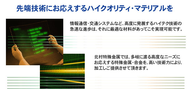 北村特殊金属では、多岐に渡る高度なニーズにお応えする特殊金属・合金を、高い技術力により、加工しご提供させて頂きます。